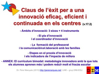 Dr. Pere Marquès (2015) http://peremarques.net/ UAB – grup DIM-EDU
Claus de l’èxit per a una
innovació eficaç, eficient i
continuada en els centres (v.17.2)
- Àmbits d’innovació: 3 eixos + 4 instruments
- El pla d’innovació
i el coordinador d’innovació
- La formació del professorat
i la comunicació/col.laboració amb les famílies
- Etapes en el procés d’innovació
i els indicadors de l’impacte de millora
- ANNEX: El currículum bimodal: metodologia innovadora amb la que tots
els alumnes aprenen més i podem reduïr molt el fracàs escolar
 