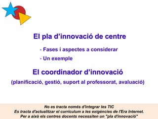 El pla d’innovació de centre
Pere Marquès (2015)
- Fases i aspectes a considerar
- Un exemple
El coordinador d’innovació
(planificació, gestió, suport al professorat, avaluació)
No es tracta només d'integrar les TIC
Es tracta d'actualitzar el currículum a les exigències de l'Era Internet.
Per a això els centres docents necessiten un "pla d'innovació"
 