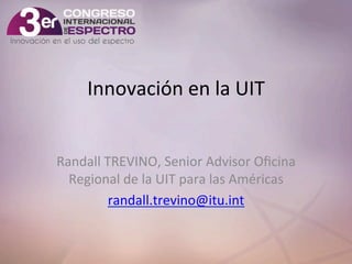 Innovación	
  en	
  la	
  UIT	
  
Randall	
  TREVINO,	
  Senior	
  Advisor	
  Oﬁcina	
  
Regional	
  de	
  la	
  UIT	
  para	
  las	
  Américas	
  
randall.trevino@itu.int	
  
	
  

 