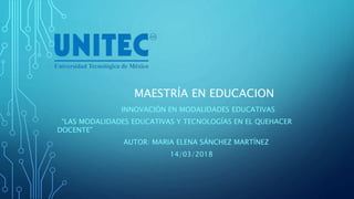 MAESTRÍA EN EDUCACION
INNOVACIÓN EN MODALIDADES EDUCATIVAS
“LAS MODALIDADES EDUCATIVAS Y TECNOLOGÍAS EN EL QUEHACER
DOCENTE”
AUTOR: MARIA ELENA SÁNCHEZ MARTÍNEZ
14/03/2018
 
