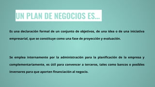 UN PLAN DE NEGOCIOS ES…
Es una declaración formal de un conjunto de objetivos, de una idea o de una iniciativa
empresarial, que se constituye como una fase de proyección y evaluación.
Se emplea internamente por la administración para la planificación de la empresa y
complementariamente, es útil para convencer a terceros, tales como bancos o posibles
inversores para que aporten financiación al negocio.
 