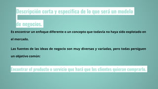 Descripción corta y especifica de lo que será un modelo
de negocios.
Es encontrar un enfoque diferente o un concepto que todavía no haya sido explotado en
el mercado.
Las fuentes de las ideas de negocio son muy diversas y variadas, pero todas persiguen
un objetivo común:
Encontrar el producto o servicio que hará que los clientes quieran comprarlo.
 