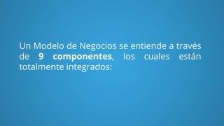 Un Modelo de Negocios se entiende a través
de 9 componentes, los cuales están
totalmente integrados:
 