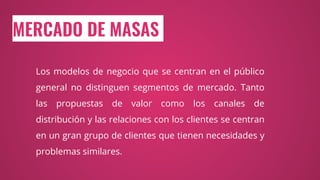 MERCADO DE MASAS
Los modelos de negocio que se centran en el público
general no distinguen segmentos de mercado. Tanto
las propuestas de valor como los canales de
distribución y las relaciones con los clientes se centran
en un gran grupo de clientes que tienen necesidades y
problemas similares.
 