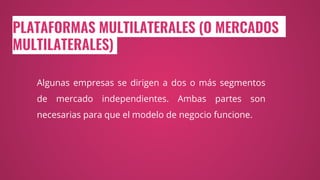 PLATAFORMAS MULTILATERALES (O MERCADOS
MULTILATERALES)
Algunas empresas se dirigen a dos o más segmentos
de mercado independientes. Ambas partes son
necesarias para que el modelo de negocio funcione.
 