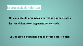 La propuesta de valor son:
Un conjunto de productos o servicios que satisfacen
los requisitos de un segmento de mercado.
Es una serie de ventajas que se ofrece a los clientes:
 