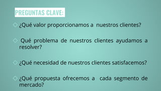 PREGUNTAS CLAVE:
◇ ¿Qué valor proporcionamos a nuestros clientes?
◇ Qué problema de nuestros clientes ayudamos a
resolver?
◇ ¿Qué necesidad de nuestros clientes satisfacemos?
◇ ¿Qué propuesta ofrecemos a cada segmento de
mercado?
 