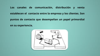 Los canales de comunicación, distribución y venta
establecen el contacto entre la empresa y los clientes. Son
puntos de contacto que desempeñan un papel primordial
en su experiencia.
 