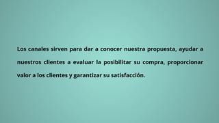 Los canales sirven para dar a conocer nuestra propuesta, ayudar a
nuestros clientes a evaluar la posibilitar su compra, proporcionar
valor a los clientes y garantizar su satisfacción.
 