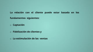 La relación con el cliente puede estar basada en los
fundamentos siguientes:
o Captación
o Fidelización de clientes y
o La estimulación de las ventas
 