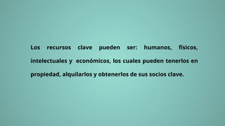 Los recursos clave pueden ser: humanos, físicos,
intelectuales y económicos, los cuales pueden tenerlos en
propiedad, alquilarlos y obtenerlos de sus socios clave.
 