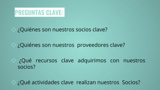 PREGUNTAS CLAVE:
◇ ¿Quiénes son nuestros socios clave?
◇ ¿Quiénes son nuestros proveedores clave?
◇ ¿Qué recursos clave adquirimos con nuestros
socios?
◇ ¿Qué actividades clave realizan nuestros Socios?
 