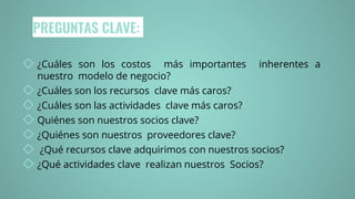 PREGUNTAS CLAVE:
◇ ¿Cuáles son los costos más importantes inherentes a
nuestro modelo de negocio?
◇ ¿Cuáles son los recursos clave más caros?
◇ ¿Cuáles son las actividades clave más caros?
◇ Quiénes son nuestros socios clave?
◇ ¿Quiénes son nuestros proveedores clave?
◇ ¿Qué recursos clave adquirimos con nuestros socios?
◇ ¿Qué actividades clave realizan nuestros Socios?
 