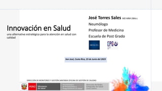 Innovación en Salud
una alternativa estratégica para la atención en salud con
calidad
José Torres Sales MD MBA DBA(C)
Neumólogo
Profesor de Medicina
Escuela de Post Grado
DIRECCIÓN DE MONITOREO Y GESTIÓN SANITARIA OFICINA DE GESTIÓN DE CALIDAD
San José, Costa Rica, 23 de Junio del 2023
 