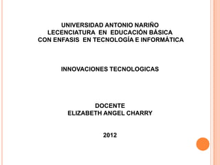 UNIVERSIDAD ANTONIO NARIÑO
  LECENCIATURA EN EDUCACIÓN BÁSICA
CON ENFASIS EN TECNOLOGÍA E INFORMÁTICA



      INNOVACIONES TECNOLOGICAS




              DOCENTE
       ELIZABETH ANGEL CHARRY


                 2012
 