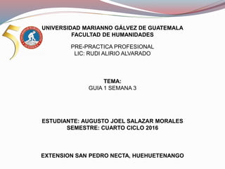 UNIVERSIDAD MARIANNO GÁLVEZ DE GUATEMALA
FACULTAD DE HUMANIDADES
PRE-PRACTICA PROFESIONAL
LIC: RUDI ALIRIO ALVARADO
TEMA:
GUIA 1 SEMANA 3
ESTUDIANTE: AUGUSTO JOEL SALAZAR MORALES
SEMESTRE: CUARTO CICLO 2016
EXTENSION SAN PEDRO NECTA, HUEHUETENANGO
 