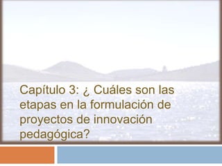 Capítulo 3: ¿ Cuáles son las
etapas en la formulación de
proyectos de innovación
pedagógica?
 