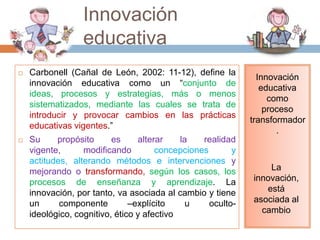 Innovación
                  educativa
   Carbonell (Cañal de León, 2002: 11-12), define la
                                                               Innovación
    innovación educativa como un “conjunto de
                                                                educativa
    ideas, procesos y estrategias, más o menos
                                                                  como
    sistematizados, mediante las cuales se trata de
                                                                 proceso
    introducir y provocar cambios en las prácticas
                                                             transformador
    educativas vigentes.”
                                                                    .
   Su     propósito      es     alterar    la   realidad
    vigente,      modificando         concepciones       y
    actitudes, alterando métodos e intervenciones y
    mejorando o transformando, según los casos, los              La
    procesos de enseñanza y aprendizaje. La                  innovación,
    innovación, por tanto, va asociada al cambio y tiene        está
    un      componente         –explícito     u    oculto-   asociada al
    ideológico, cognitivo, ético y afectivo                    cambio
 