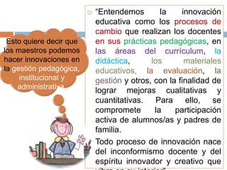    “Entendemos        la    innovación
                             educativa como los procesos de
                             cambio que realizan los docentes
 Esto quiere decir que       en sus prácticas pedagógicas, en
los maestros podemos         las áreas del currículum, la
hacer innovaciones en        didáctica,      los       materiales
la gestión pedagógica,       educativos, la evaluación, la
     institucional y         gestión y otros, con la finalidad de
    administrativa.
                             lograr mejoras cualitativas y
                             cuantitativas. Para ello, se
                             compromete       la    participación
                             activa de alumnos/as y padres de
                             familia.
                            Todo proceso de innovación nace
                             del inconformismo docente y del
                             espíritu innovador y creativo que
 