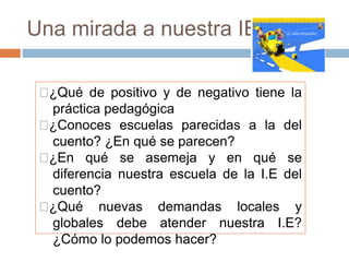Una mirada a nuestra IE

 ¿Qué de positivo y de negativo tiene la
   práctica pedagógica
 ¿Conoces escuelas parecidas a la del
   cuento? ¿En qué se parecen?
 ¿En qué se asemeja y en qué se
   diferencia nuestra escuela de la I.E del
   cuento?
 ¿Qué nuevas demandas locales y
   globales debe atender nuestra I.E?
   ¿Cómo lo podemos hacer?
 