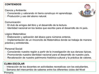CONTENIDOS

Ciencia y Ambiente:
Conociendo y valorando mi tierra construyo mi aprendizaje.
Producción y uso del abono natural.

Comunicación:
El club de amigos del libro y el desarrollo de la lectura.
Identidad nacional en los textos que escribo para el desarrollo de mi país.

Lógico Matemática:
Elaboración y aplicación del ábaco para números enteros.
Implementación de un rinconcito de Matemática donde se trabaja de manera
práctica y entretenida.

Personal Social:
Conociendo nuestra región a partir de la investigación de sus danzas típicas.
Promoviendo nuestra identidad nacional para el desarrollo de nuestro país.
Revaloración de nuestro patrimonio histórico-cultural y la práctica de valores.

CLIMA ESCOLAR
Interacción de los docentes en actividades recreativas con los estudiantes.
Semana del intercambio de saberes entre los diferentes ciclos del Nivel
Primaria.
 