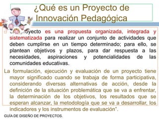 ¿Qué es un Proyecto de
              Innovación Pedagógica
 Un proyecto es una propuesta organizada, integrada y
  sistematizada para realizar un conjunto de actividades que
  deben cumplirse en un tiempo determinado; para ello, se
  plantean objetivos y plazos, para dar respuesta a las
  necesidades, aspiraciones y potencialidades de las
  comunidades educativas.
La formulación, ejecución y evaluación de un proyecto tiene
  mayor significado cuando se trabaja de forma participativa,
  considerando diversas alternativas de acción, desde la
  definición de la situación problemática que se va a enfrentar,
  la determinación de los objetivos, los resultados que se
  esperan alcanzar, la metodología que se va a desarrollar, los
  indicadores y los instrumentos de evaluación”.
GUÍA DE DISEÑO DE PROYECTOS.
 
