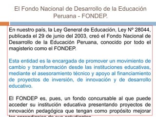 El Fondo Nacional de Desarrollo de la Educación
               Peruana - FONDEP.

En nuestro país, la Ley General de Educación, Ley Nº 28044,
publicada el 29 de junio del 2003, creó el Fondo Nacional de
Desarrollo de la Educación Peruana, conocido por todo el
magisterio como el FONDEP.

Esta entidad es la encargada de promover un movimiento de
cambio y transformación desde las instituciones educativas,
mediante el asesoramiento técnico y apoyo al financiamiento
de proyectos de inversión, de innovación y de desarrollo
educativo.

El FONDEP es, pues, un fondo concursable al que puede
acceder su institución educativa presentando proyectos de
innovación pedagógica que tengan como propósito mejorar
 