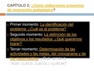 CAPÍTULO 2: ¿Cómo elaboramos proyectos
de innovación pedagógica?


   Primer momento: La identificación del
    problema: ¿Cuál es el problema?
   Segundo momento: La definición de los
    objetivos y los resultados: ¿Qué queremos
    lograr?
   Tercer momento: Determinación de las
    actividades y las metas, del cronograma y de
    los responsables: ¿Qué vamos a
    hacer, cuánto, cuándo y quiénes?
 