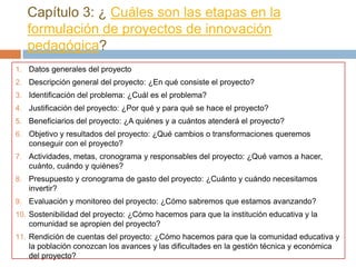 Capítulo 3: ¿ Cuáles son las etapas en la
   formulación de proyectos de innovación
   pedagógica?
1. Datos generales del proyecto
2. Descripción general del proyecto: ¿En qué consiste el proyecto?
3. Identificación del problema: ¿Cuál es el problema?
4. Justificación del proyecto: ¿Por qué y para qué se hace el proyecto?
5. Beneficiarios del proyecto: ¿A quiénes y a cuántos atenderá el proyecto?
6. Objetivo y resultados del proyecto: ¿Qué cambios o transformaciones queremos
   conseguir con el proyecto?
7. Actividades, metas, cronograma y responsables del proyecto: ¿Qué vamos a hacer,
   cuánto, cuándo y quiénes?
8. Presupuesto y cronograma de gasto del proyecto: ¿Cuánto y cuándo necesitamos
   invertir?
9. Evaluación y monitoreo del proyecto: ¿Cómo sabremos que estamos avanzando?
10. Sostenibilidad del proyecto: ¿Cómo hacemos para que la institución educativa y la
    comunidad se apropien del proyecto?
11. Rendición de cuentas del proyecto: ¿Cómo hacemos para que la comunidad educativa y
    la población conozcan los avances y las dificultades en la gestión técnica y económica
    del proyecto?
 