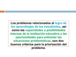 Los problemas relacionados al logro de
 los aprendizajes de los estudiantes, así
  como las capacidades o posibilidades
internas de la institución educativa y las
    oportunidades para enfrentar las
   situaciones problemáticas, son dos
buenos criterios para la priorización del
                problema.
 