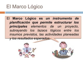 El Marco Lógico

El Marco Lógico es un instrumento de
  planificación que permite estructurar los
  principales elementos de un proyecto,
  subrayando los lazaos lógicos entre los
  insumos previstos, las actividades planeadas
  y los resultados esperados.
 