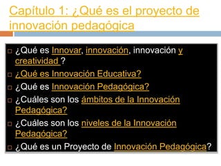 Capítulo 1: ¿Qué es el proyecto de
innovación pedagógica
   ¿Qué es Innovar, innovación, innovación y
    creatividad ?
   ¿Qué es Innovación Educativa?
   ¿Qué es Innovación Pedagógica?
   ¿Cuáles son los ámbitos de la Innovación
    Pedagógica?
   ¿Cuáles son los niveles de la Innovación
    Pedagógica?
   ¿Qué es un Proyecto de Innovación Pedagógica?
 