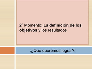 2º Momento: La definición de los
objetivos y los resultados



     :¿Qué queremos lograr?:
 