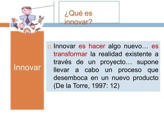 ¿Qué es
                 innovar?


             Innovar es hacer algo nuevo… es
              transformar la realidad existente a
              través de un proyecto… supone
Innovar       llevar a cabo un proceso que
              desemboca en un nuevo producto
              (De la Torre, 1997: 12)
 