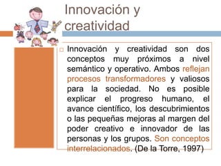 Innovación y
    creatividad
   Innovación y creatividad son dos
    conceptos muy próximos a nivel
    semántico y operativo. Ambos reflejan
    procesos transformadores y valiosos
    para la sociedad. No es posible
    explicar el progreso humano, el
    avance científico, los descubrimientos
    o las pequeñas mejoras al margen del
    poder creativo e innovador de las
    personas y los grupos. Son conceptos
    interrelacionados. (De la Torre, 1997)
 