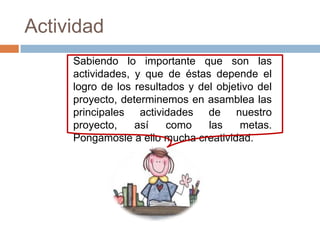 Actividad
     Sabiendo lo importante que son las
     actividades, y que de éstas depende el
     logro de los resultados y del objetivo del
     proyecto, determinemos en asamblea las
     principales actividades de nuestro
     proyecto,    así    como    las    metas.
     Pongámosle a ello mucha creatividad.
 