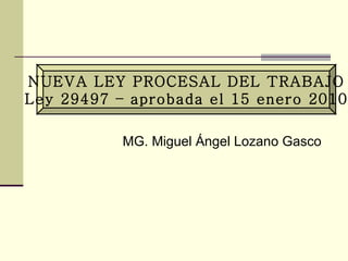 NUEVA LEY PROCESAL DEL TRABAJO Ley 29497 – aprobada el 15 enero 2010 MG. Miguel Ángel Lozano Gasco 