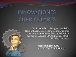 Del artículo Díaz-Barriga Arceo, Frida
(2010), “Los profesores ante las innovaciones
  curriculares”, en Revista Iberoamericana de
  Educación Superior (RIES), México, IISUE-
                            UNAM/ Universia


            PRESENTADO POR:
            ANETHE G. VERGARA G.
 