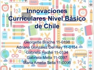 Innovaciones
Curriculares Nivel Básico
         de Chile

      Georgette Brache 11-0198
  Adriana González Del Rey 11-0154
       Gabriela Haché 11-0134
        Gabriela Mella 11-0397
      Maria Amelia Sella 11-0096
 