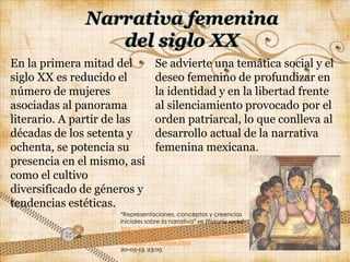 En la primera mitad del           Se advierte una temática social y el
siglo XX es reducido el           deseo femenino de profundizar en
número de mujeres                 la identidad y en la libertad frente
asociadas al panorama             al silenciamiento provocado por el
literario. A partir de las        orden patriarcal, lo que conlleva al
décadas de los setenta y          desarrollo actual de la narrativa
ochenta, se potencia su           femenina mexicana.
presencia en el mismo, así
como el cultivo
diversificado de géneros y
tendencias estéticas.
                     ―Representaciones, conceptos y creencias
                     iniciales sobre la narrativa‖ en Historia social
                     http://historiasocial-
                     miriam.blogspot.mx/2010/05/representaciones-
                     conceptos-y-creencias.html
                     20-03-13 23:05
 