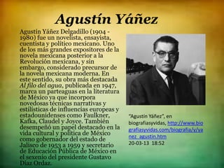 Agustín Yáñez
Agustín Yáñez Delgadillo (1904 -
1980) fue un novelista, ensayista,
cuentista y político mexicano. Uno
de los más grandes expositores de la
novela mexicana posterior a la
Revolución mexicana, y sin
embargo, considerado precursor de
la novela mexicana moderna. En
este sentido, su obra más destacada
Al filo del agua, publicada en 1947,
marca un parteaguas en la literatura
de México ya que incorpora
novedosas técnicas narrativas y
estilísticas de influencias europeas y
estadounidenses como Faulkner,           “Agustín Yáñez”, en
Kafka, Claudel y Joyce. También          biografiasyvidas, http://www.bio
desempeñó un papel destacado en la       grafiasyvidas.com/biografia/y/ya
vida cultural y política de México       nez_agustin.htm
como gobernador del estado de
Jalisco de 1953 a 1959 y secretario      20-03-13 18:52
de Educación Pública de México en
el sexenio del presidente Gustavo
Díaz Ordaz.
 