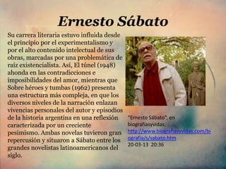 Ernesto Sábato
Su carrera literaria estuvo influida desde
el principio por el experimentalismo y
por el alto contenido intelectual de sus
obras, marcadas por una problemática de
raíz existencialista. Así, El túnel (1948)
ahonda en las contradicciones e
imposibilidades del amor, mientras que
Sobre héroes y tumbas (1962) presenta
una estructura más compleja, en que los
diversos niveles de la narración enlazan
vivencias personales del autor y episodios
de la historia argentina en una reflexión    “Ernesto Sábato”, en
caracterizada por un creciente               biografiasyvidas,
pesimismo. Ambas novelas tuvieron gran       http://www.biografiasyvidas.com/bi
repercusión y situaron a Sábato entre los    ografia/s/sabato.htm
                                             20-03-13 20:36
grandes novelistas latinoamericanos del
siglo.
 