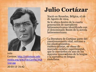 Julio Cortázar
                                Nació en Bruselas, Bélgica, el 26
                                de Agosto de 1914.
                                Se le ubica dentro de la cuarta
                                generación de narradores
                                latinoamericanos identificada con
                                el denominado Boom de la novela
                                latinoamericana.

                                La literatura de Cortázar parte del
                                cuestionamiento vital, cercano a
                                los planteamientos
                                existencialistas, en obras de
                                marcado carácter experimental,
                                que lo convierten en uno de los
Julio                           mayores innovadores de la lengua
Cortázar, http://commons.wiki   y la narrativa en lengua
media.org/wiki/File:Cort%C3%A   castellana.
1zar.jpg
20-03-13 21:42
 