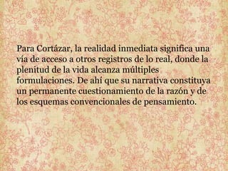 Para Cortázar, la realidad inmediata significa una
vía de acceso a otros registros de lo real, donde la
plenitud de la vida alcanza múltiples
formulaciones. De ahí que su narrativa constituya
un permanente cuestionamiento de la razón y de
los esquemas convencionales de pensamiento.
 