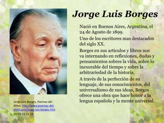 Jorge Luis Borges
                                  Nació en Buenos Aires, Argentina, el
                                  24 de Agosto de 1899.
                                  Uno de los escritores mas destacados
                                  del siglo XX.
                                  Borges en sus artículos y libros nos
                                  va internando en reflexiones, dudas y
                                  pensamientos sobres la vida, sobre lo
                                  inexorable del tiempo y sobre la
                                  arbitrariedad de la historia.
                                  A través de la perfección de su
                                  lenguaje, de sus conocimientos, del
                                  universalismo de sus ideas, Borges
                                  ofrece una obra que hace honor a la
Jorge Luis Borges, Poemas del     lengua española y la mente universal.
Alma, http://www.poemas-del-
alma.com/jorge-luis-borges.htm
20-03-12 21:54
 