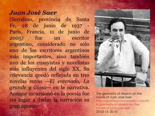 Juan José Saer
(Serodino, provincia de Santa
Fe, 28 de junio de 1937 -
París, Francia, 11 de junio de
2005)      fue     un     escritor
argentino, considerado no sólo
uno de los escritores argentinos
más importantes, sino también
uno de los ensayistas y novelistas
más influyentes del siglo XX. Su
relevancia quedó reflejada en tres
novelas suyas —El entenado, La
grande y Glosa— en la narrativa.
Aunque incursionó en la poesía fue   The geometry of dissent: on the
                                     novels of Juan José Saer
sin lugar a dudas la narración su    http://quarterlyconversation.com/th
                                     e-geometry-of-dissent-on-the-
gran aporte.                         novels-of-juan-jose-saer
                                     20-03-13 20:10
 