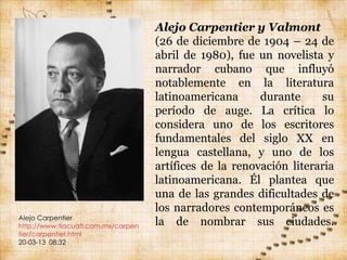 Alejo Carpentier y Valmont
                                    (26 de diciembre de 1904 – 24 de
                                    abril de 1980), fue un novelista y
                                    narrador cubano que influyó
                                    notablemente en la literatura
                                    latinoamericana      durante     su
                                    período de auge. La crítica lo
                                    considera uno de los escritores
                                    fundamentales del siglo XX en
                                    lengua castellana, y uno de los
                                    artífices de la renovación literaria
                                    latinoamericana. Él plantea que
                                    una de las grandes dificultades de
                                    los narradores contemporáneos es
Alejo Carpentier
http://www.tlacuatl.com.mx/carpen   la de nombrar sus ciudades.
tier/carpentier.html
20-03-13 08:32
 