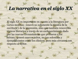 El siglo XX es importante en cuanto a la literatura por
varios motivos; renovó no solamente la técnica de la
escritura y de la impresión, sino que también renovó los
tópicos literarios a través de un enriquecimiento dado
por las nuevas circunstancias que probaron a los
héroes; generó nuevos mitos, no tan solemnes y
ejemplificantes como los clásicos, pero más cercanos con
respecto al lector.
 