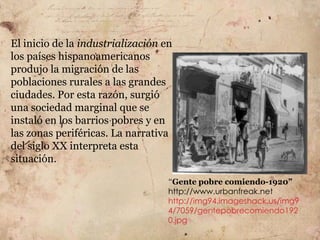 El inicio de la industrialización en
los países hispanoamericanos
produjo la migración de las
poblaciones rurales a las grandes
ciudades. Por esta razón, surgió
una sociedad marginal que se
instaló en los barrios pobres y en
las zonas periféricas. La narrativa
del siglo XX interpreta esta
situación.

                                   “Gente pobre comiendo-1920”
                                   http://www.urbanfreak.net
                                   http://img94.imageshack.us/img9
                                   4/7059/gentepobrecomiendo192
                                   0.jpg
 