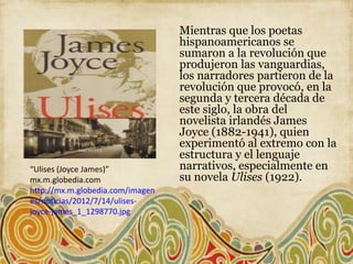 Mientras que los poetas
                                  hispanoamericanos se
                                  sumaron a la revolución que
                                  produjeron las vanguardias,
                                  los narradores partieron de la
                                  revolución que provocó, en la
                                  segunda y tercera década de
                                  este siglo, la obra del
                                  novelista irlandés James
                                  Joyce (1882-1941), quien
                                  experimentó al extremo con la
                                  estructura y el lenguaje
“Ulises (Joyce James)”            narrativos, especialmente en
mx.m.globedia.com                 su novela Ulises (1922).
http://mx.m.globedia.com/imagen
es/noticias/2012/7/14/ulises-
joyce-james_1_1298770.jpg
 